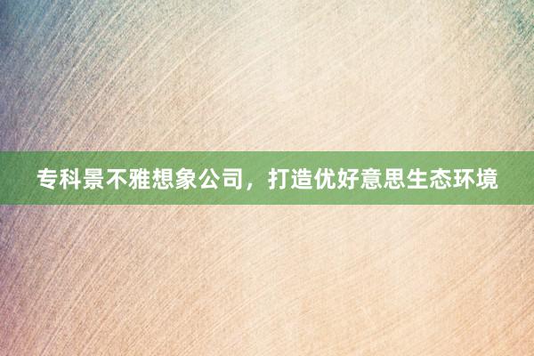专科景不雅想象公司，打造优好意思生态环境